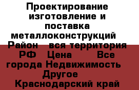 Проектирование,изготовление и поставка металлоконструкций › Район ­ вся территория РФ › Цена ­ 1 - Все города Недвижимость » Другое   . Краснодарский край
